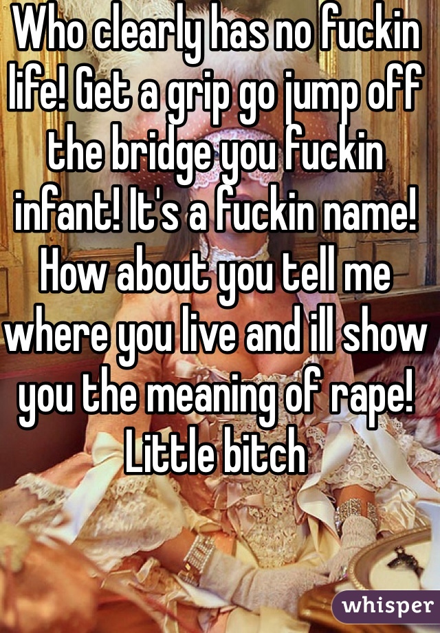 Who clearly has no fuckin life! Get a grip go jump off the bridge you fuckin infant! It's a fuckin name! How about you tell me where you live and ill show you the meaning of rape! Little bitch