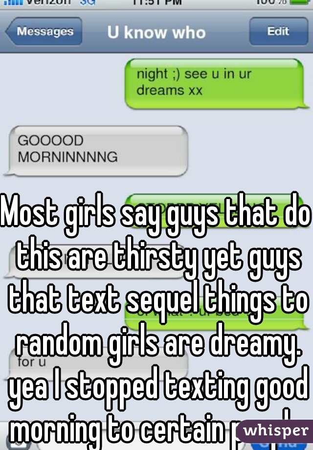 Most girls say guys that do this are thirsty yet guys that text sequel things to random girls are dreamy. yea I stopped texting good morning to certain people.
