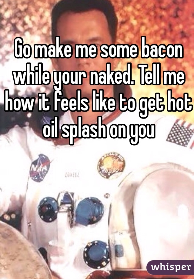 Go make me some bacon while your naked. Tell me how it feels like to get hot oil splash on you 