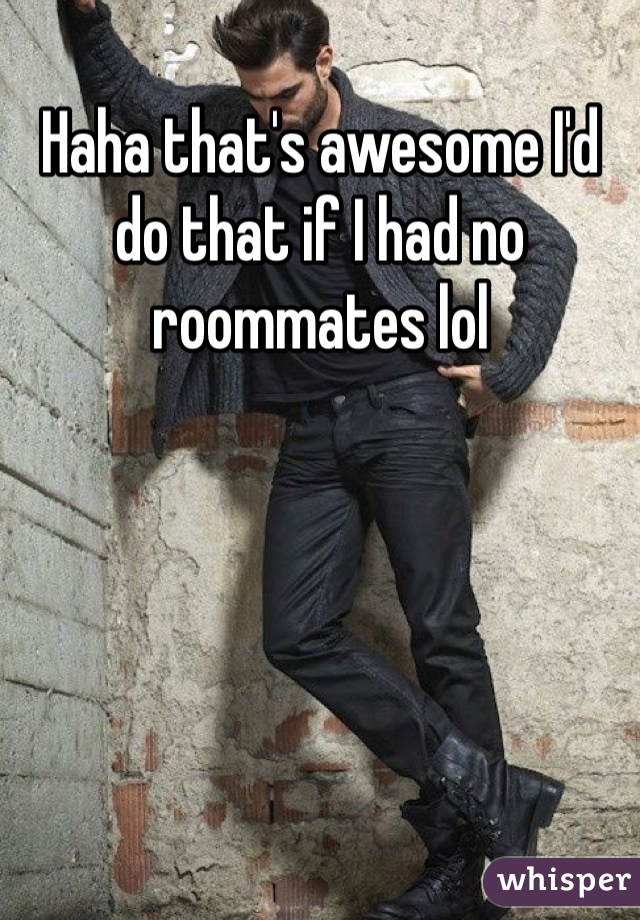 Haha that's awesome I'd do that if I had no roommates lol