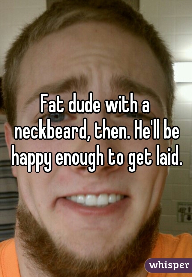 Fat dude with a neckbeard, then. He'll be happy enough to get laid.