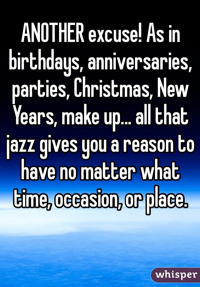 ANOTHER excuse! As in birthdays, anniversaries, parties, Christmas, New Years, make up... all that jazz gives you a reason to have no matter what time, occasion, or place.
