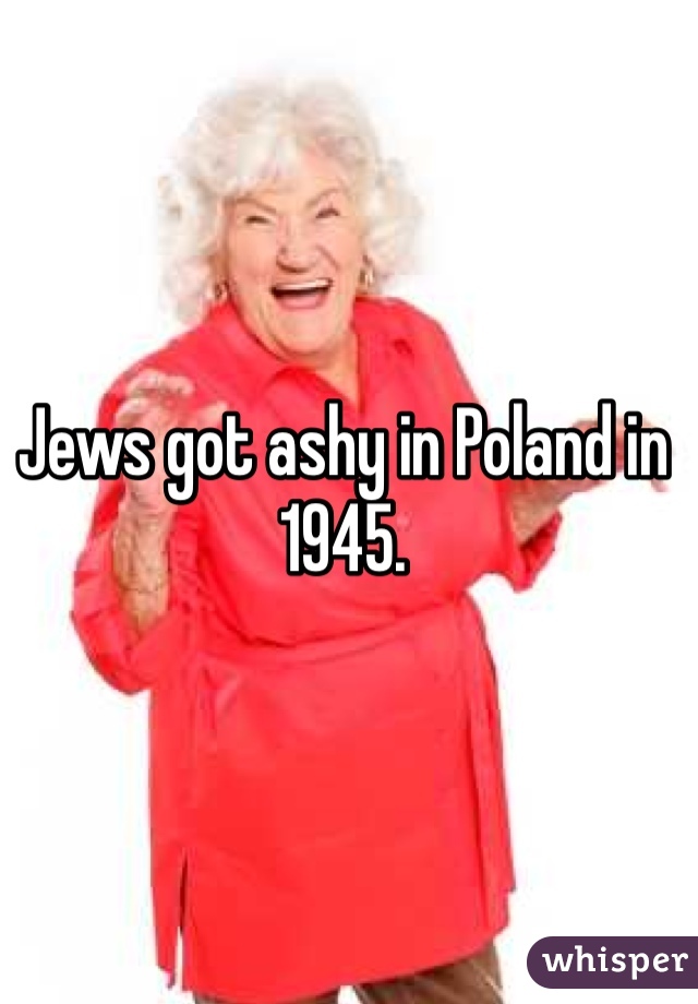 Jews got ashy in Poland in 1945. 