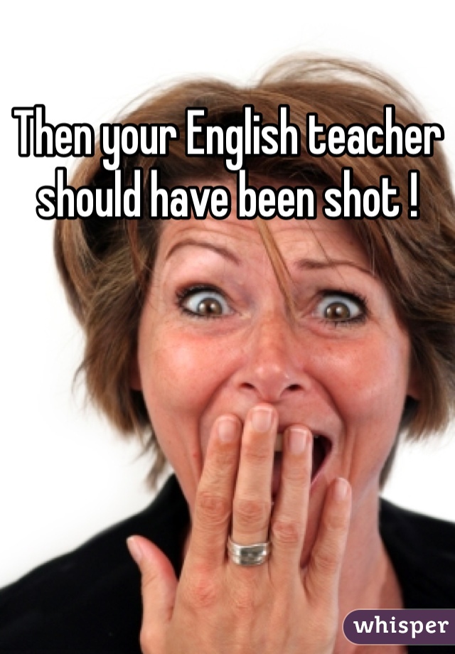 Then your English teacher should have been shot !