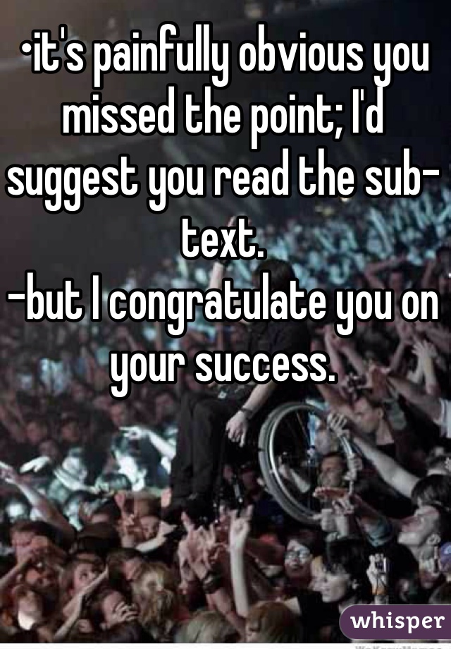 •it's painfully obvious you missed the point; I'd suggest you read the sub-text. 
-but I congratulate you on your success.