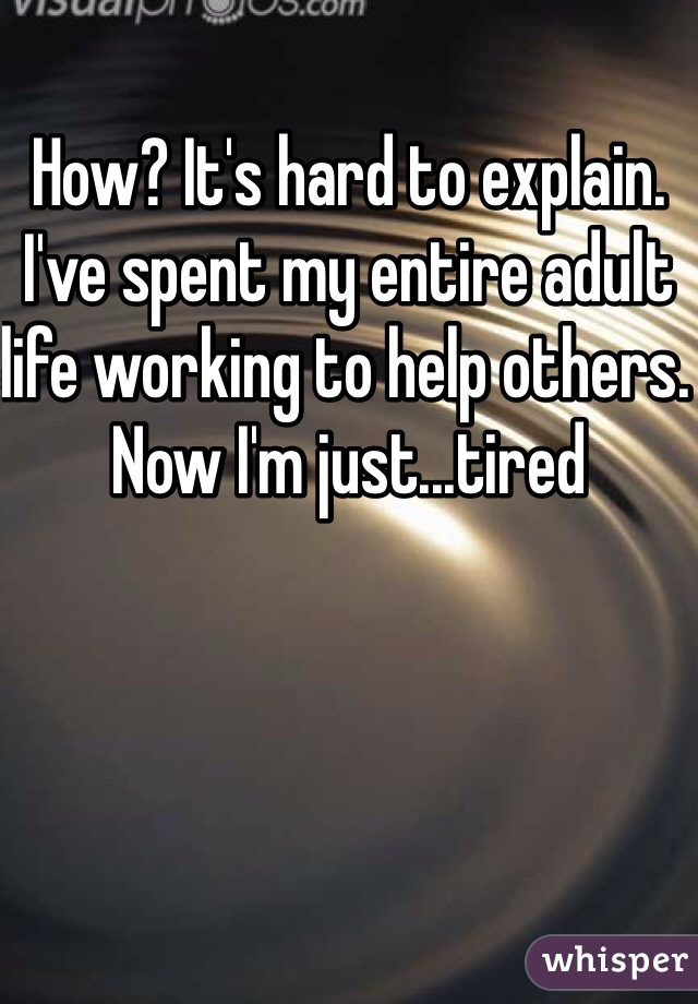 How? It's hard to explain. I've spent my entire adult life working to help others. Now I'm just...tired
