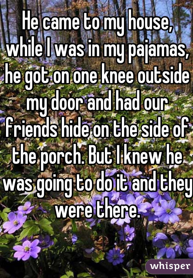 He came to my house, while I was in my pajamas, he got on one knee outside my door and had our friends hide on the side of the porch. But I knew he was going to do it and they were there.