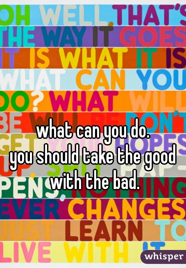 what can you do.
you should take the good with the bad.