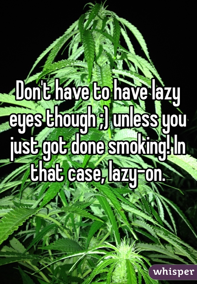 Don't have to have lazy eyes though ;) unless you just got done smoking! In that case, lazy-on.