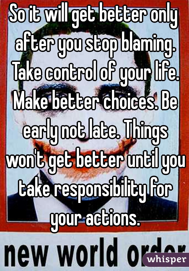 So it will get better only after you stop blaming. Take control of your life. Make better choices. Be early not late. Things won't get better until you take responsibility for your actions.