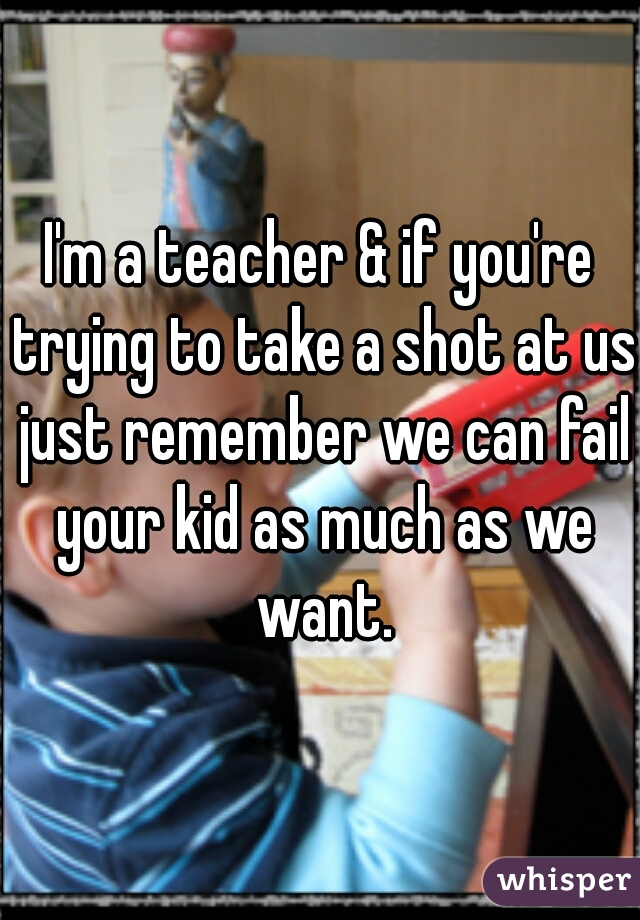 I'm a teacher & if you're trying to take a shot at us just remember we can fail your kid as much as we want.