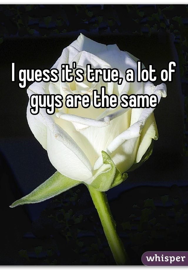 I guess it's true, a lot of guys are the same 
