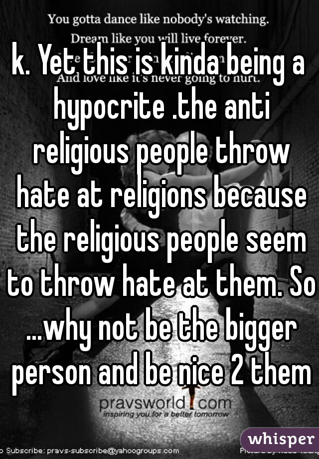 k. Yet this is kinda being a hypocrite .the anti religious people throw hate at religions because the religious people seem to throw hate at them. So ...why not be the bigger person and be nice 2 them