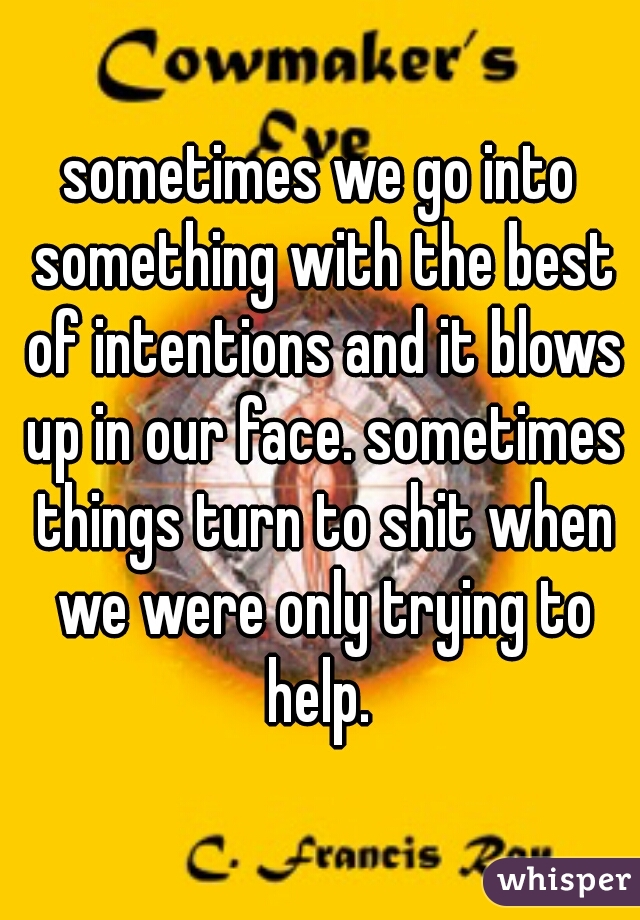 sometimes we go into something with the best of intentions and it blows up in our face. sometimes things turn to shit when we were only trying to help. 