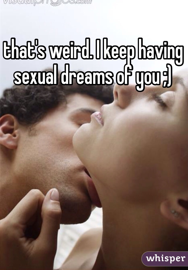 that's weird. I keep having sexual dreams of you ;)