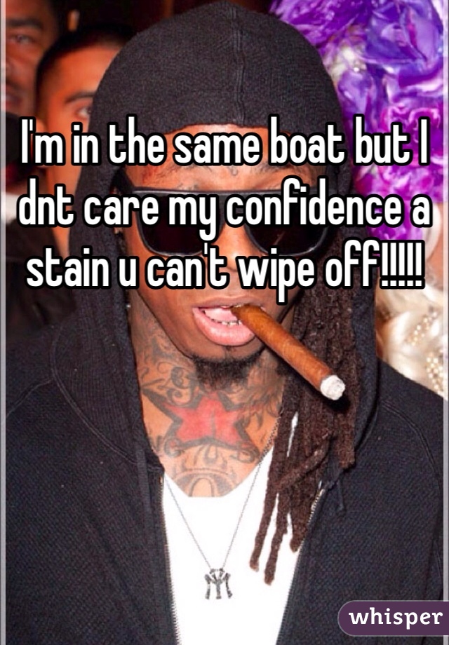 I'm in the same boat but I dnt care my confidence a stain u can't wipe off!!!!!