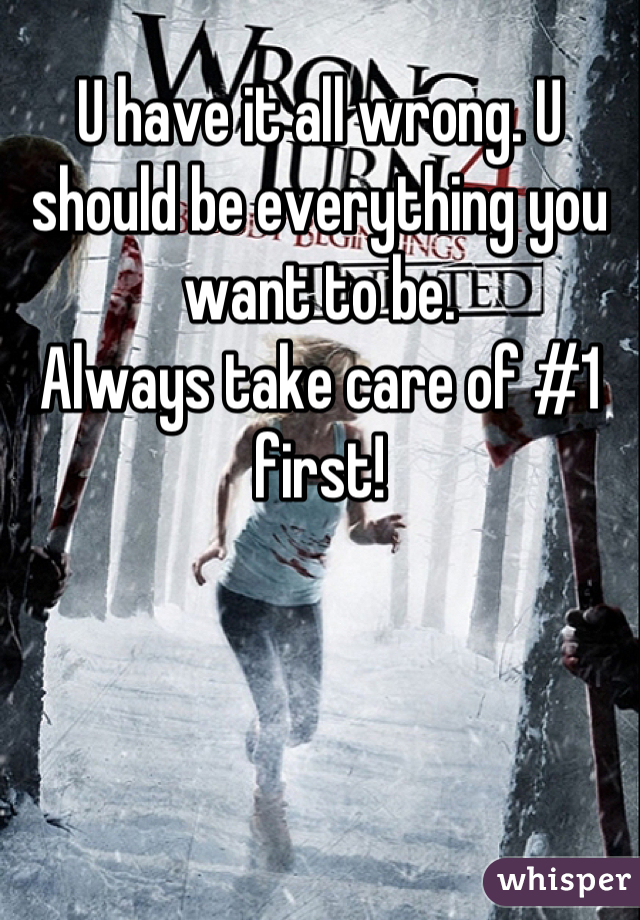 U have it all wrong. U should be everything you want to be. 
Always take care of #1 first!