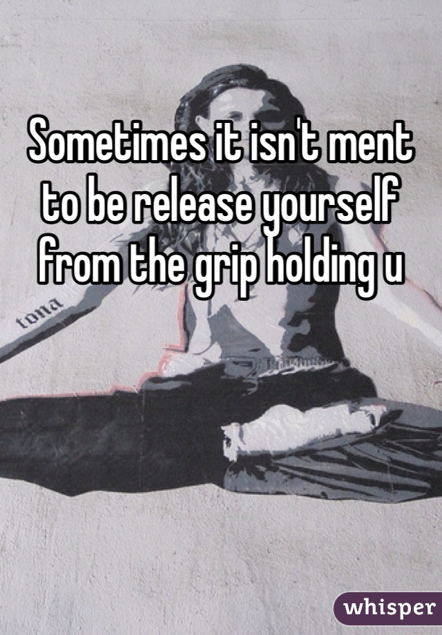 Sometimes it isn't ment to be release yourself from the grip holding u