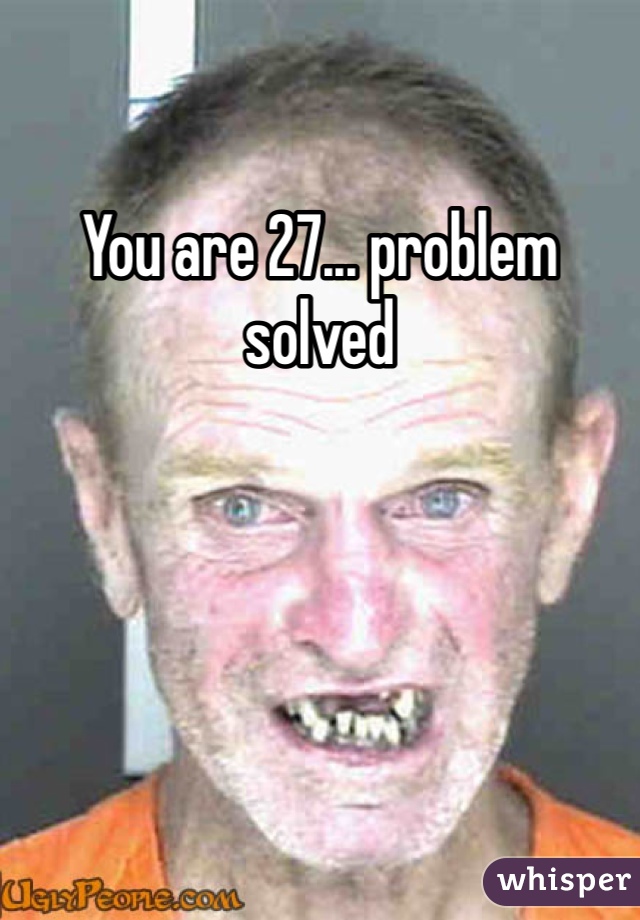 You are 27... problem solved