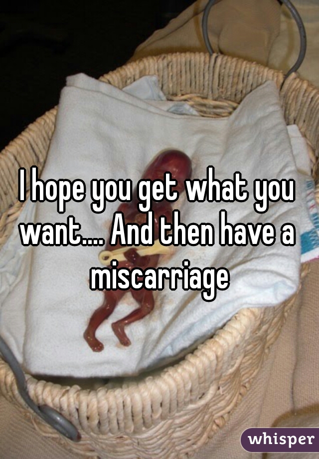 I hope you get what you want.... And then have a  miscarriage