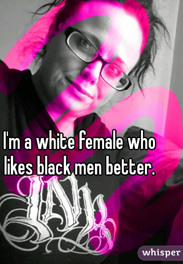 I'm a white female who likes black men better. 