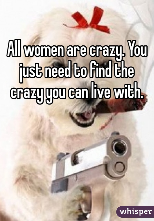 All women are crazy. You just need to find the crazy you can live with.