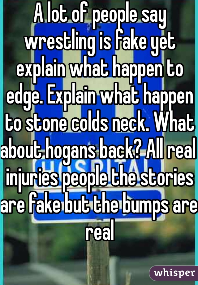 A lot of people say wrestling is fake yet explain what happen to edge. Explain what happen to stone colds neck. What about hogans back? All real injuries people the stories are fake but the bumps are real