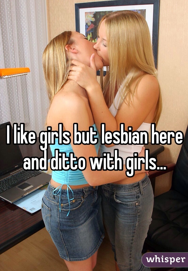 I like girls but lesbian here and ditto with girls...