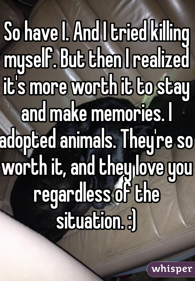 So have I. And I tried killing myself. But then I realized it's more worth it to stay and make memories. I adopted animals. They're so worth it, and they love you regardless of the situation. :)