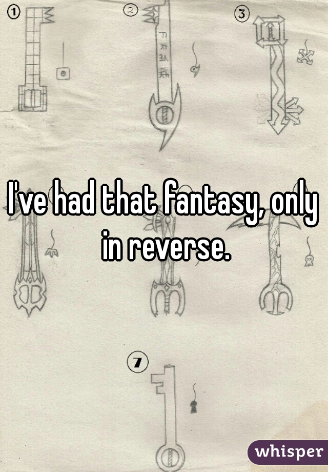 I've had that fantasy, only in reverse.