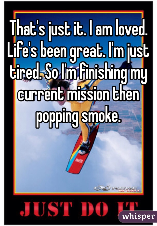 That's just it. I am loved. Life's been great. I'm just tired. So I'm finishing my current mission then popping smoke.