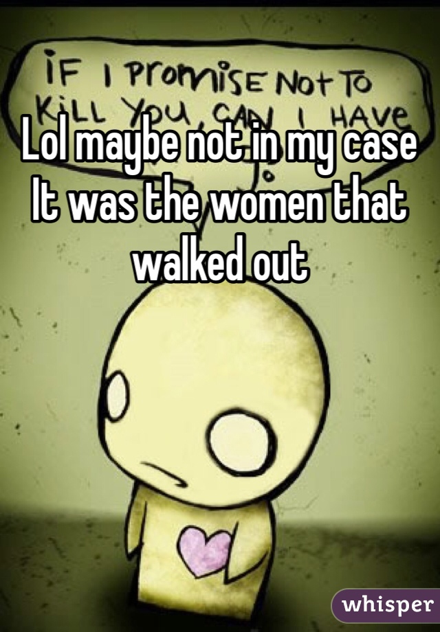 Lol maybe not in my case It was the women that walked out 