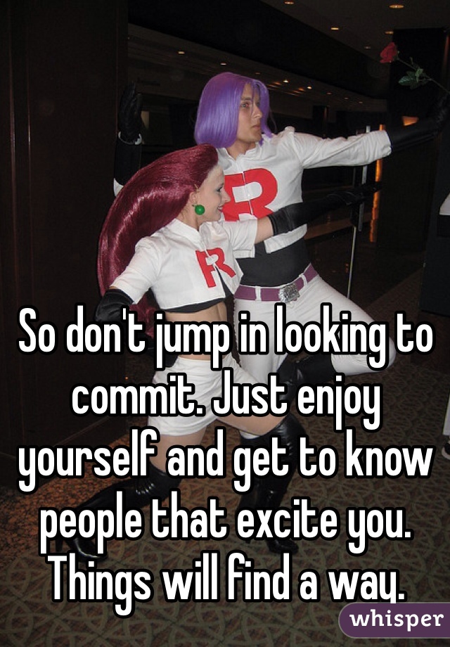 So don't jump in looking to commit. Just enjoy yourself and get to know people that excite you. Things will find a way. 
