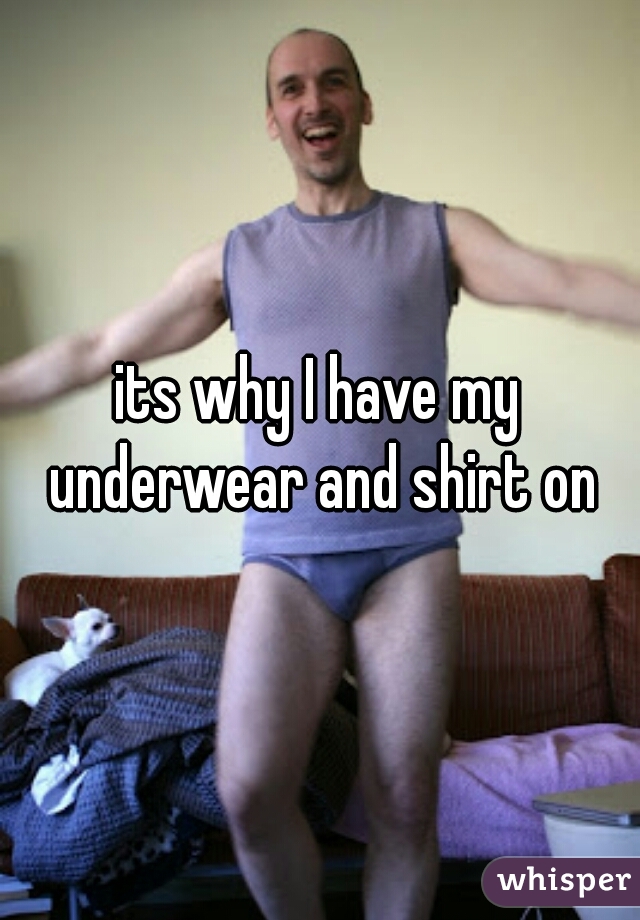its why I have my underwear and shirt on