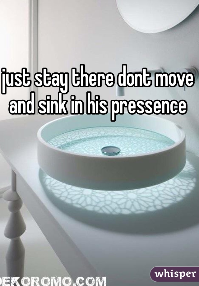 just stay there dont move and sink in his pressence 
