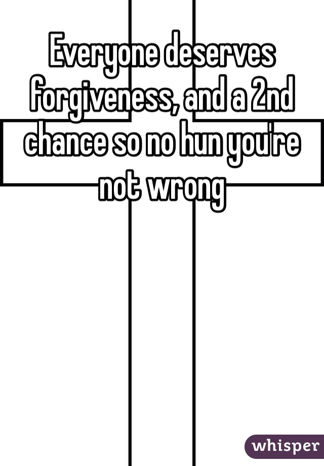 Everyone deserves forgiveness, and a 2nd chance so no hun you're not wrong