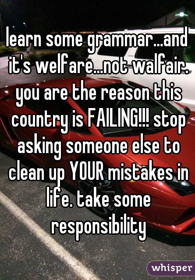 learn some grammar...and it's welfare...not walfair. you are the reason this country is FAILING!!! stop asking someone else to clean up YOUR mistakes in life. take some responsibility