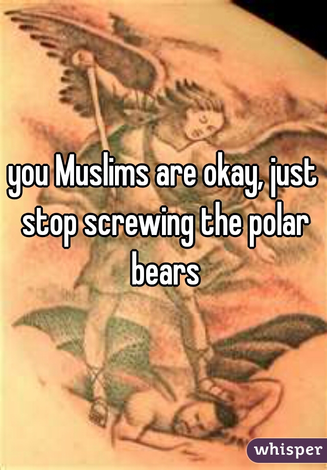 you Muslims are okay, just stop screwing the polar bears