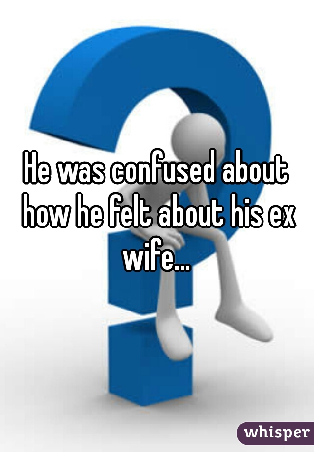 He was confused about how he felt about his ex wife... 