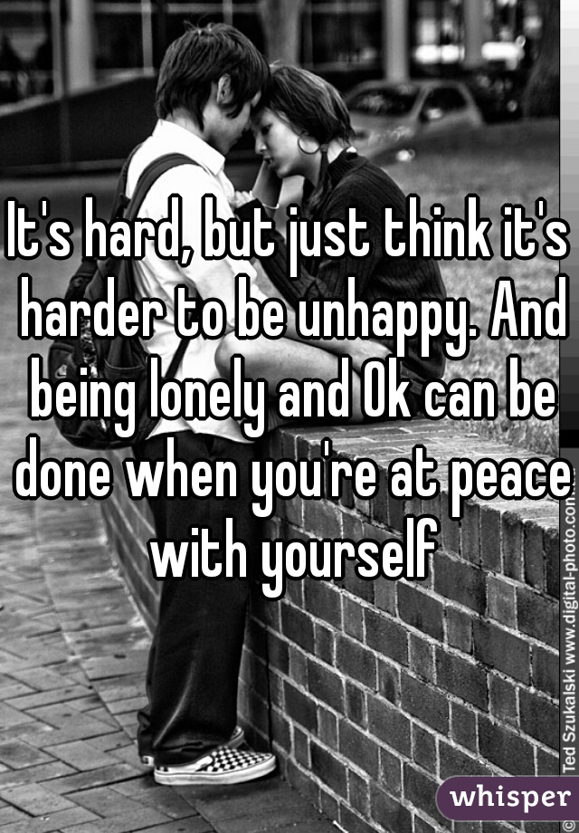 It's hard, but just think it's harder to be unhappy. And being lonely and Ok can be done when you're at peace with yourself