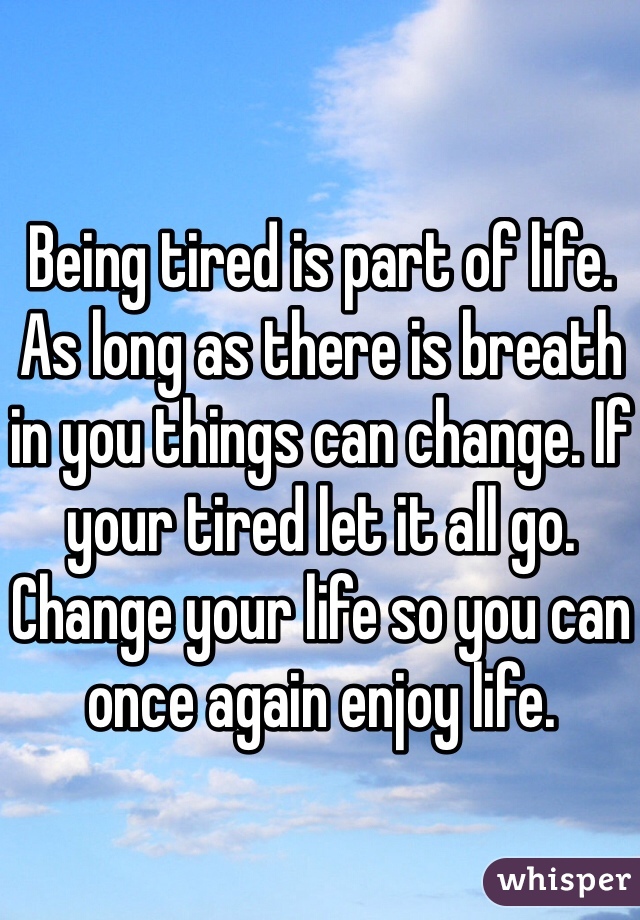 Being tired is part of life. As long as there is breath in you things can change. If your tired let it all go. Change your life so you can once again enjoy life. 