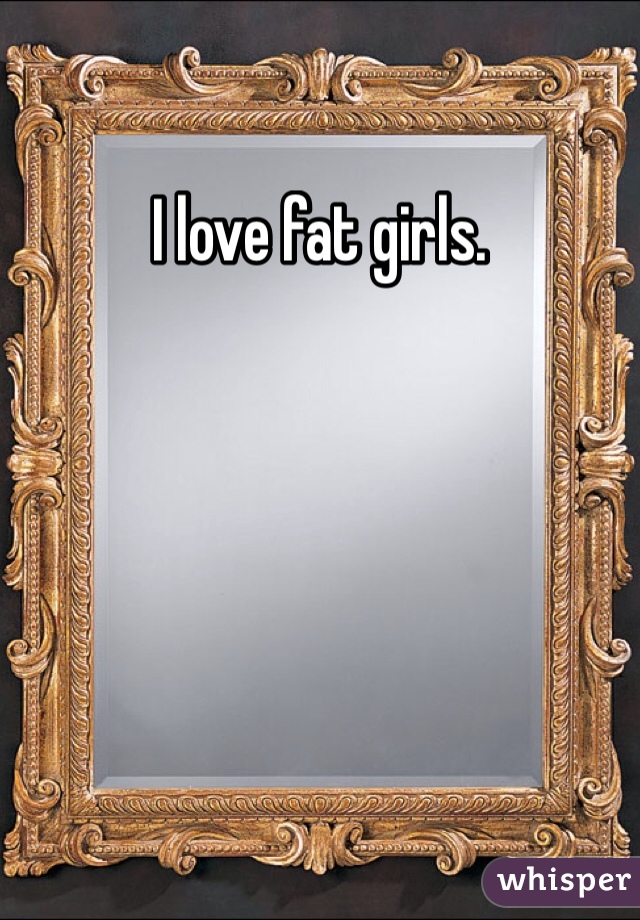 I love fat girls. 