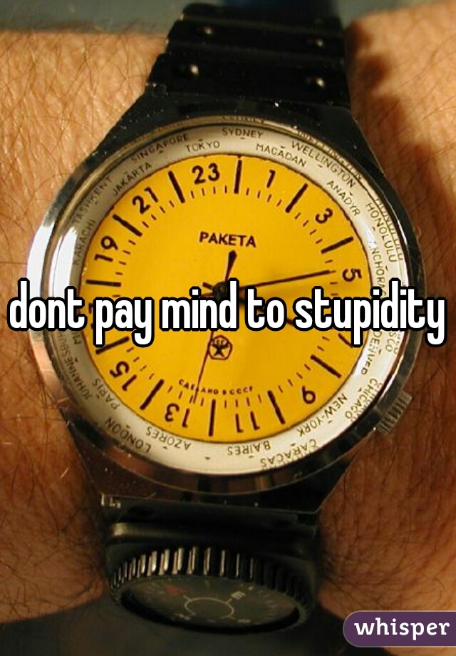 dont pay mind to stupidity