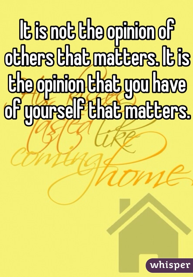It is not the opinion of others that matters. It is the opinion that you have of yourself that matters.