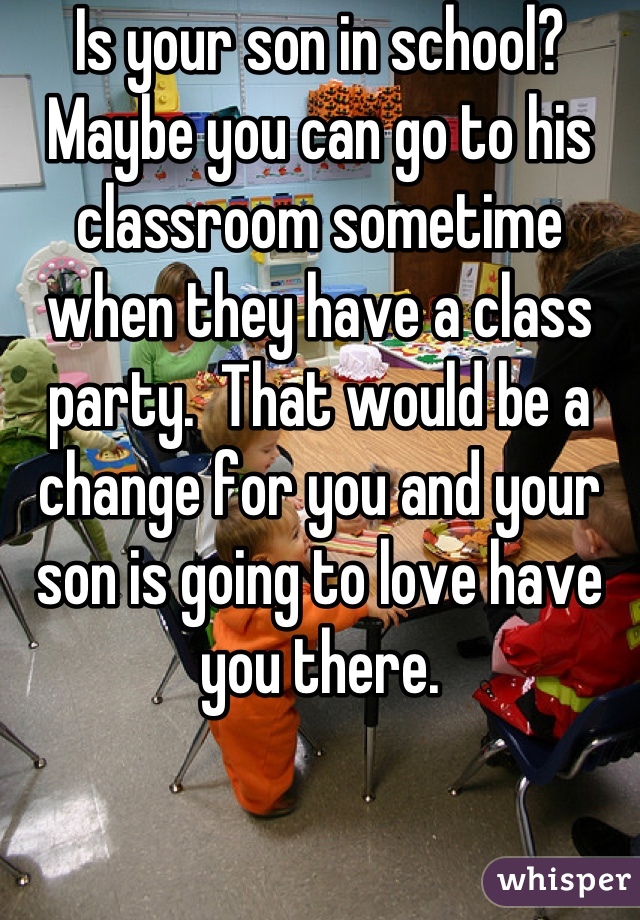 Is your son in school?  Maybe you can go to his classroom sometime when they have a class party.  That would be a change for you and your son is going to love have you there.