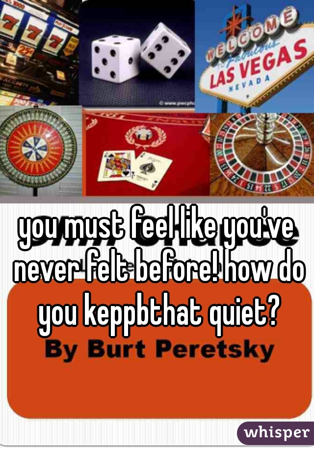 you must feel like you've never felt before! how do you keppbthat quiet?