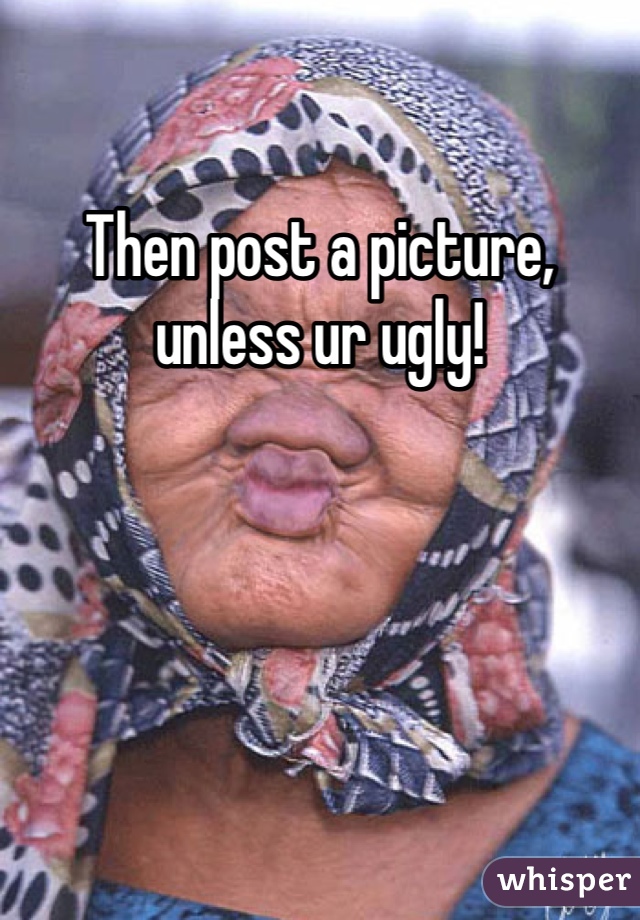 Then post a picture, unless ur ugly!