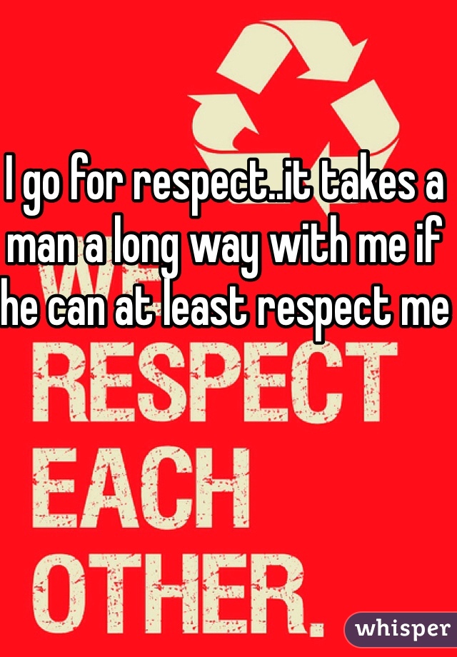 I go for respect..it takes a man a long way with me if he can at least respect me