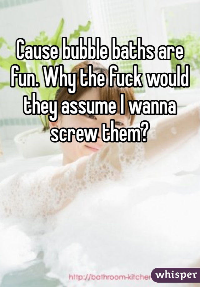 Cause bubble baths are fun. Why the fuck would they assume I wanna screw them?