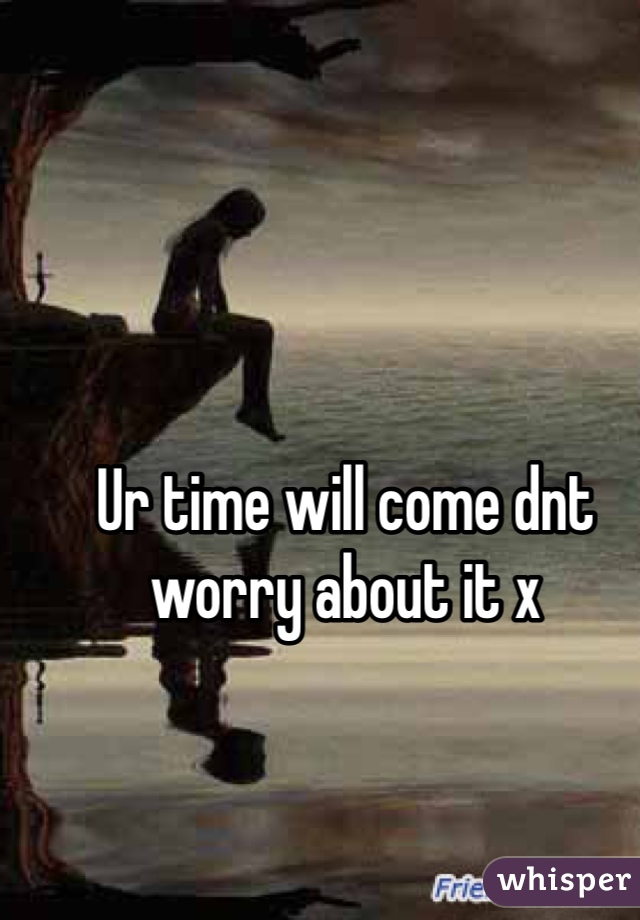 Ur time will come dnt worry about it x